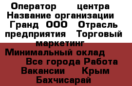 Оператор Call-центра › Название организации ­ Гранд, ООО › Отрасль предприятия ­ Торговый маркетинг › Минимальный оклад ­ 30 000 - Все города Работа » Вакансии   . Крым,Бахчисарай